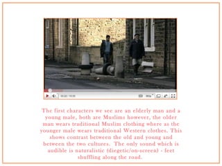The first characters we see are an elderly man and a young male, both are Muslims however, the older man wears traditional Muslim clothing where as the younger male wears traditional Western clothes. This shows contrast between the old and young and between the two cultures. The only sound which is audible is naturalistic (diegetic/on-screen) - feet shuffling along the road.  
