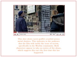 This shot shows racist graffiti scrawled across metal shutters. This indicates to the audience that the film with tackle the issue of racism, specifically in the Muslim community. Both characters appear to take no notice of the abuse, which suggests this isn't the first time this has happened. 