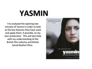 YASMIN I’ve analysed the opening two minutes of Yasmin in order to look at the key features they have used and apply them, if possible, to my own production.  This will also help with my understanding of the British film industry and British Social Realism films.  