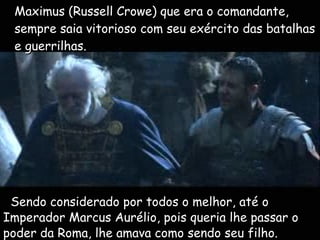 t Maximus (Russell Crowe) que era o comandante, sempre saia vitorioso com seu exército das batalhas e guerrilhas. Sendo considerado por todos o melhor, até o Imperador Marcus Aurélio, pois queria lhe passar o poder da Roma, lhe amava como sendo seu filho. 