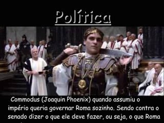 Política Commodus (Joaquin Phoenix) quando assumiu o império queria governar Roma sozinho. Sendo contra o senado dizer o que ele deve fazer, ou seja, o que Roma precisava. 