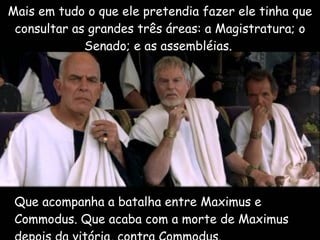 Que acompanha a batalha entre Maximus e  Commodus. Que acaba com a morte de Maximus depois da vitória, contra Commodus.  Mais em tudo o que ele pretendia fazer ele tinha que consultar as grandes três áreas: a Magistratura; o Senado; e as assembléias.  