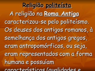 Religião  politeísta   A religião na  Roma Antiga  caracterizou-se pelo politeísmo. Os deuses dos antigos romanos, à semelhança dos antigos gregos, eram antropomórficos, ou seja, eram representados com a forma humana e possuíam características (qualidades e defeitos) de seres humanos. 