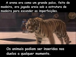 A arena era como um grande palco, feito de  madeira, era jogada areia sob a estrutura de madeira para esconder as imperfeições. Os animais podiam ser inseridos nos duelos a qualquer momento.  