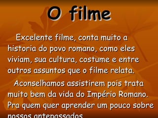 Excelente filme, conta muito a historia do povo romano, como eles viviam, sua cultura, costume e entre outros assuntos que o filme relata.  Aconselhamos assistirem pois trata muito bem da vida do Império Romano. Pra quem quer aprender um pouco sobre nossos antepassados.  O filme 