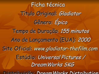 Ficha técnica  Título Original:   Gladiator Gênero:  Épico Tempo de Duração:   155 minutos Ano de Lançamento (EUA):   2000 Site Oficial:   www.gladiator-thefilm.com   Estúdio:  Universal  Pictures  /  DreamWorks  SKG Distribuição:   DreamWorks Distribution  L.L.C. / Universal  Pictures 
