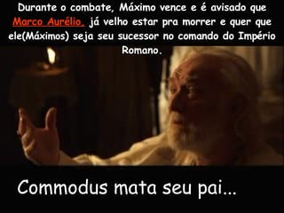 Durante o combate, Máximo vence e é avisado que  Marco Aurélio,  já velho estar pra morrer e quer que  ele(Máximos ) seja seu sucessor no comando do Império Romano. Commodus mata seu pai...   