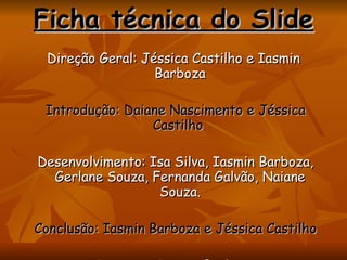 Direção Geral: Jéssica Castilho e Iasmin Barboza Introdução: Daiane Nascimento e Jéssica Castilho  Desenvolvimento: Isa Silva, Iasmin Barboza, Gerlane Souza, Fernanda Galvão, Naiane Souza. Conclusão: Iasmin Barboza e Jéssica Castilho Imagens: Iasmin Barboza e Jéssica Castilho  Ficha técnica do Slide 