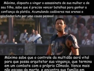 Máximo sabe que o controle da multidão será vital para que possa arquitetar sua vingança, que termina em um combate com o próprio Cômodo. Vence mais não escapa da morte, e encontra sua família em outra vida. Máximo, disposto a vingar o assassinato de sua mulher e de seu filho, sabe que é preciso vencer batalhas para ganhar a confiança da platéia. Acumulando cadáveres nas arenas o gladiador luta por uma causa pessoal.   