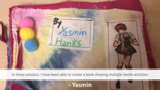 In these sessions, I have been able to create a book showing multiple textile activities.
- Yasmin
 