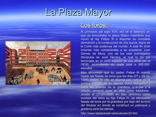 La Plaza Mayor Los toros: A  principios del siglo XVII, era tal el deterioro en que se encontraba la plaza Mayor madrileña que movió al rey Felipe III a disponer su completa demolición y la construcción de una nueva, digna de la Corte más poderosa del mundo. A este fin dictó órdenes más convenientes a su arquitecto Juan Gómez de Mora, uno de los más aventajados discípulos de Juan Herrera, el cual la dio por terminada en el corto espacio de dos años (en el 1619), ascendiendo su coste total a 900.000  escudos. Más aficionado que su padre, Felipe III mandó repetir las fiestas de toros que los días (27 y 28-10-1598) costeó la villa de Madrid con motivo de la pública entrada de su esposa Doña Margarita, y todos los jóvenes de la grandeza, y a pie y a caballo, tomaron parte en ellas como lidiadores.  Jurado el (17-01-1608) en San Jerónimo como sucesor del reino su hijo Felipe IV, se efectuaron fiestas de toros por la grandeza por  bajo del terreno del Alcázar en donde se construyó un palenque y gradería para las damas . http://www.laplazareal.net/evolucion33.htm 