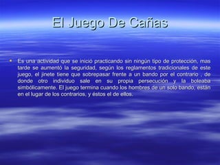 El Juego De Cañas Es una actividad que se inició practicando sin ningún tipo de protección, mas tarde se aumentó la seguridad, según los reglamentos tradicionales de este juego, el jinete tiene que sobrepasar frente a un bando por el contrario , de donde otro individuo sale en su propia persecución y la boleaba simbólicamente. El juego termina cuando los hombres de un solo bando, están en el lugar de los contrarios, y éstos el de ellos.  