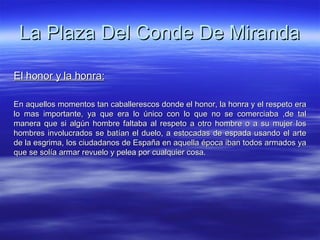 La Plaza Del Conde De Miranda El honor y la honra: En aquellos momentos tan caballerescos donde el honor, la honra y el respeto era lo mas importante, ya que era lo único con lo que no se comerciaba ,de tal manera que si algún hombre faltaba al respeto a otro hombre o a su mujer los hombres involucrados se batían el duelo, a estocadas de espada usando el arte de la esgrima, los ciudadanos de España en aquella época iban todos armados ya que se solía armar revuelo y pelea por cualquier cosa. 