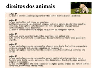 •

Artigo 1º
1. Todos os animais nascem iguais perante a vida e têm os mesmos direitos à existência.

•
Artigo 2º
1. Todo o animal tem o direito de ser respeitado.
2. O homem, enquanto espécie animal, não pode atribuir-se o direito de exterminar os outros
animais ou de os explorar, violando esse direito. Tem a obrigação de empregar os seus
conhecimentos ao serviço dos animais.
3. Todos os animais têm direito à atenção, aos cuidados e à proteção do homem.
•

•

•

Artigo 3º
1. Nenhum animal deverá ser submetido a maus tratos nem a atos cruéis.
2. Se a morte de um animal é necessária, esta deve ser instantânea, indolor e não geradora de
angústia.
Artigo 4º
1. Todo o animal pertencente a uma espécie selvagem tem o direito de viver livre no seu próprio
ambiente natural, terrestre, aéreo ou aquático, e a reproduzir-se.
2. Toda a privação de liberdade, incluindo aquela que tenha fins educativos, é contrária a este
direito.
Artigo 5º
1. Todo o animal pertencente a uma espécie que viva tradicionalmente em contacto com o
homem, tem o direito a viver e a crescer ao ritmo das condições de vida e liberdade que sejam
próprias da sua espécie.
2. Toda a modificação do dito ritmo ou das ditas condições, que seja imposta pelo homem com fins
comerciais, é contrária ao referido direito.

 