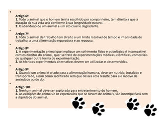 •
Artigo 6º
1. Todo o animal que o homem tenha escolhido por companheiro, tem direito a que a
duração da sua vida seja conforme à sua longevidade natural.
2. O abandono de um animal é um ato cruel e degradante.
•
Artigo 7º
1. Todo o animal de trabalho tem direito a um limite razoável de tempo e intensidade de
trabalho, a uma alimentação reparadora e ao repouso.
•
Artigo 8º
1. A experimentação animal que implique um sofrimento físico e psicológico é incompatível
com os direitos do animal, quer se trate de experimentações médicas, cientificas, comerciais
ou qualquer outra forma de experimentação.
2. As técnicas experimentais alternativas devem ser utilizadas e desenvolvidas.
•
Artigo 9º
1. Quando um animal é criado para a alimentação humana, deve ser nutrido, instalado e
transportado, assim como sacrificado sem que desses atos resulte para ele motivo de
ansiedade ou de dor.
•
Artigo 10º
1. Nenhum animal deve ser explorado para entretenimento do homem.
2. As exibições de animais e os espetáculos que se sirvam de animais, são incompatíveis com
a dignidade do animal.

 