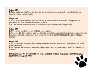 •

Artigo 11º
1. Todo o ato que implique a morte de um animal, sem necessidade, é um biocídio, ou
seja, um crime contra a vida.

•
Artigo 12º
1. Todo o ato que implique a morte de um grande número de animais selvagens é um
genocídio, ou seja, um crime contra a espécie.
2. A contaminação e destruição do ambiente natural conduzem ao genocídio.
•

Artigo 13º
1. Um animal morto deve ser tratado com respeito.
2. As cenas de violência nas quais os animais são vítimas, devem ser proibidas no cinema e na
televisão, salvo se essas cenas têm como fim mostrar os atentados contra os direitos do
animal.
•
Artigo 14º
1. Os organismos de proteção e salvaguarda dos animais devem ser representados a nível
governamental.
2. Os direitos dos animais devem ser defendidos pela Lei, assim como o são os direitos do
homem.
•
Esta declaração foi proclamada em 15 de Outubro de 1978 e aprovada pela UNESCO, e
posteriormente, pela ONU.

 