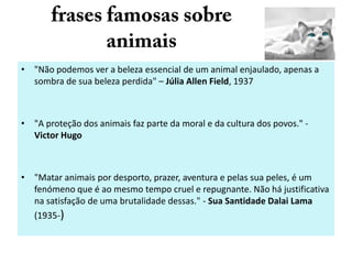 • "Não podemos ver a beleza essencial de um animal enjaulado, apenas a
sombra de sua beleza perdida" – Júlia Allen Field, 1937

• "A proteção dos animais faz parte da moral e da cultura dos povos." Victor Hugo

• "Matar animais por desporto, prazer, aventura e pelas sua peles, é um
fenómeno que é ao mesmo tempo cruel e repugnante. Não há justificativa
na satisfação de uma brutalidade dessas." - Sua Santidade Dalai Lama
(1935-)

 