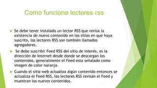 Como funciona lectores rss
 Se debe tener instalado un lector RSS que revisa la
existencia de nuevo contenido en los sitios en que haya
suscrito, los lectores RSS son también llamados
agregadores.
 Se debe suscribir Feed RSS del sitio de interés, es la
dirección de Internet desde donde se descargan los
contenidos, generalmente el Feed esta señalado como
imagen de color naranja.
 Cuando el sitio web actualiza algún contenido entonces se
actualiza el Feed RSS, los lectores RSS revisan el Feed y
muestran los nuevos contenidos.
 