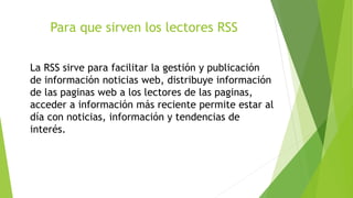 Para que sirven los lectores RSS
La RSS sirve para facilitar la gestión y publicación
de información noticias web, distribuye información
de las paginas web a los lectores de las paginas,
acceder a información más reciente permite estar al
día con noticias, información y tendencias de
interés.
 