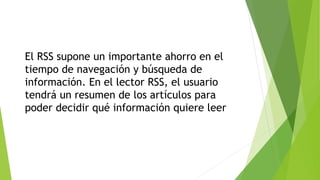 El RSS supone un importante ahorro en el
tiempo de navegación y búsqueda de
información. En el lector RSS, el usuario
tendrá un resumen de los artículos para
poder decidir qué información quiere leer
 