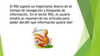 El RSS supone un importante ahorro en el
tiempo de navegación y búsqueda de
información. En el lector RSS, el usuario
tendrá un resumen de los artículos para
poder decidir qué información quiere leer
 