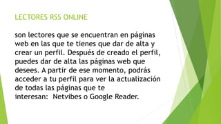 LECTORES RSS ONLINE
son lectores que se encuentran en páginas
web en las que te tienes que dar de alta y
crear un perfil. Después de creado el perfil,
puedes dar de alta las páginas web que
desees. A partir de ese momento, podrás
acceder a tu perfil para ver la actualización
de todas las páginas que te
interesan: Netvibes o Google Reader.
 