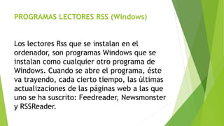PROGRAMAS LECTORES RSS (Windows)
Los lectores Rss que se instalan en el
ordenador, son programas Windows que se
instalan como cualquier otro programa de
Windows. Cuando se abre el programa, éste
va trayendo, cada cierto tiempo, las últimas
actualizaciones de las páginas web a las que
uno se ha suscrito: Feedreader, Newsmonster
y RSSReader.
 