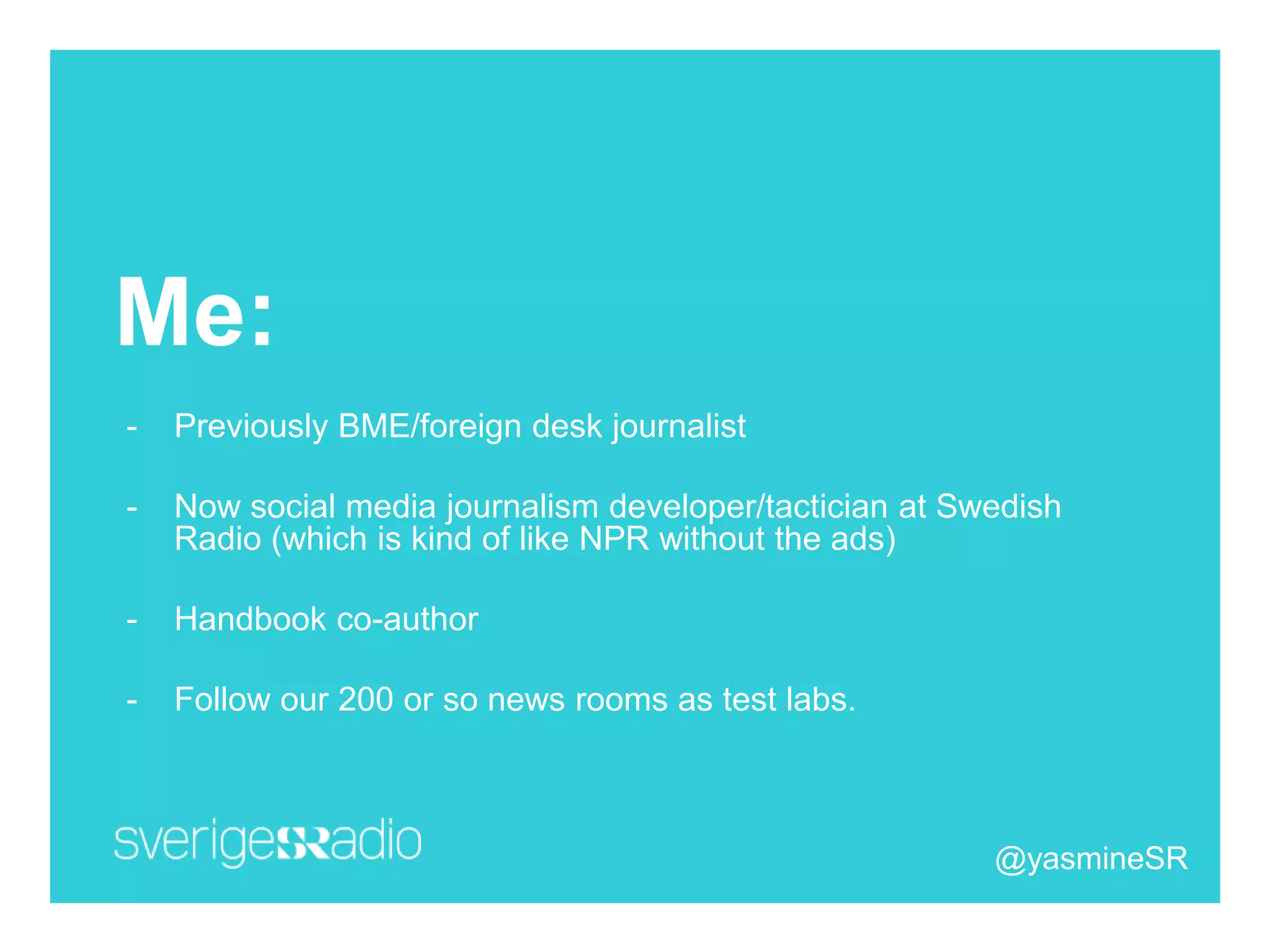 Me:
- Previously BME/foreign desk journalist
- Now social media journalism developer/tactician at Swedish
Radio (which is kind of like NPR without the ads)
- Handbook co-author
- Follow our 200 or so news rooms as test labs.
@yasmineSR
 