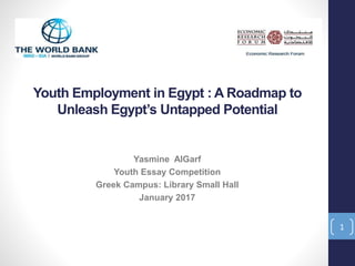 Youth Employment in Egypt : A Roadmap to
Unleash Egypt’s Untapped Potential
Yasmine AlGarf
Youth Essay Competition
Greek Campus: Library Small Hall
January 2017
1
 