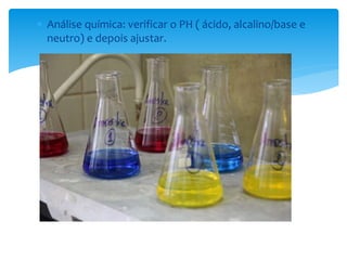  Análise química: verificar o PH ( ácido, alcalino/base e 
neutro) e depois ajustar. 
 