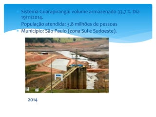  Sistema Guarapiranga: volume armazenado 33,7 %. Dia 
19/11/2014. 
 População atendida: 3,8 milhões de pessoas 
 Município: São Paulo (zona Sul e Sudoeste). 
2014 
 