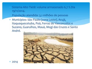  Sistema Alto Tietê: volume armazenado 6,7 %.Dia 
19/11/2014. 
 População atendida: 3,1 milhões de pessoas 
 Municípios: São Paulo (zona Leste), Arujá, 
Itaquaquecetuba, Poá, Ferraz de Vasconcelos e 
Suzano, Guarulhos, Mauá, Mogi das Cruzes e Santo 
André. 
 2014 
 