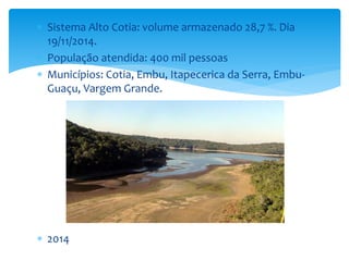  Sistema Alto Cotia: volume armazenado 28,7 %. Dia 
19/11/2014. 
 População atendida: 400 mil pessoas 
 Municípios: Cotia, Embu, Itapecerica da Serra, Embu- 
Guaçu, Vargem Grande. 
 2014 
 