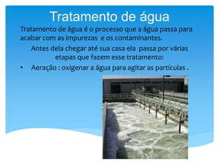 Tratamento de água 
Tratamento de água é o processo que a água passa para 
acabar com as impurezas e os contaminantes. 
Antes dela chegar até sua casa ela passa por várias 
etapas que fazem esse tratamento: 
• Aeração : oxigenar a água para agitar as partículas . 
 