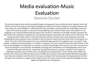 Media evaluation-Music Evaluation Yasmine Sinclair The overall concept that we will be conveyed through out my groups 3 issues will be the fusion between music and fashion and how they work in mirroring the ideologies we will try and convey to appeal to are target audience. We have chosen the name STROBE as it interlinks both music and fashion, connoting with the strobe lights and trance beats of the funky house genre, and also the strobe lighting used in fashion shoots and on the catwalk. For my magazine issue I will be predominantly focusing on the concept of  a hybrid of a rock/indie concepts inspired by the likes of Pixie Lott and Kesha, and glamorous and aspirational aspects inspired by role models such as Cheryl Cole. This spring issue will include articles on the upcoming club, festival and social music scene along with new artists embodying the fusion between music and fashion and not only the impact they have of the artist, but the genre as a whole. The artist I will be featuring on the cover, and double page spread of my magazine issue is one which I have created,  modeled and represented by a co member in my group. The fresh new artist echoes the overall theme of the music focusing largely on using fashion as a semiotic to convey the ideologies of the artist as not only a musician but a brand. By calling her Luna Lovechild, immediately connoting with contradictive and challenging ideas who’s music echoes this through controversial, unreserved, sexually liberating lyrics, portrays a rebellious rock image that challenges society, but also combines with a visually glamorous appearances in music videos, photo shoots and echoed is the funky house influences that convey a middle class, pleasure and wealth seeking lifestyle demographic. I have chosen to created an artist like this for my issue as I believe it will not only widen the target audience but fill a nesh gap in the market for a magazine that is target at teens that want a fusion of anti authority ideologies as well a appeal and aspiration class and glamour.  