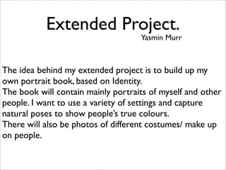Extended Project.
                                    Yasmin Murr



The idea behind my extended project is to build up my
own portrait book, based on Identity.
The book will contain mainly portraits of myself and other
people. I want to use a variety of settings and capture
natural poses to show people’s true colours.
There will also be photos of different costumes/ make up
on people.
 