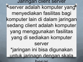 Jaringan client server
 -server adalah komputer yang
   menyediakan fasilitas bagi
komputer lain di dalam jaringan
sedang client adalah komputer
  yang menggunakan fasilitas
   yang di sediakan komputer
              server
  *jaringan ini bisa digunakan
  untuk jarinagn dengan skala
 