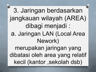 3. Jaringan berdasarkan
jangkauan wilayah (AREA)
       dibagi menjadi :
 a. Jaringan LAN (Local Area
            Nework)
  merupakan jaringan yang
dibatasi oleh area yang relatif
  kecil (kantor ,sekolah dsb)
 