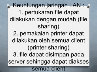 Keuntungan jaringan LAN :
     1. pertukaran file dapat
 dilakukan dengan mudah (file
             sharing)
  2. pemakaian printer dapat
  dilakukan oleh semua client
         (printer sharing)
  3. file dapat disimpan pada
server sehingga dapat diakses
           semua client
 
