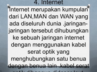 4. Internet
Internet merupakan kumpulan
dari LAN,MAN dan WAN yang
 ada diseluruh dunia .jaringan-
jaringan tersebut dihubungkan
  ke sebuah jaringan internet
 dengan menggunakan kabel
        serat optik yang
 menghubungkan satu benua
dengan benua lain .kabel serat
 