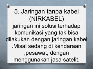 5. Jaringan tanpa kabel
         (NIRKABEL)
    jaringan ini solusi terhadap
     komunikasi yang tak bisa
dilakukan dengan jaringan kabel
   .Misal sedang di kendaraan
         ,pesawat, dengan
     menggunakan jasa satelit.
 