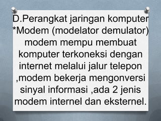 D.Perangkat jaringan komputer
*Modem (modelator demulator)
    modem mempu membuat
  komputer terkoneksi dengan
  internet melalui jalur telepon
 ,modem bekerja mengonversi
  sinyal informasi ,ada 2 jenis
modem internel dan eksternel.
 