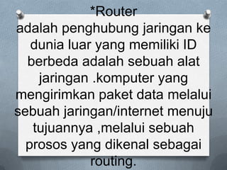 *Router
adalah penghubung jaringan ke
   dunia luar yang memiliki ID
  berbeda adalah sebuah alat
    jaringan .komputer yang
mengirimkan paket data melalui
sebuah jaringan/internet menuju
   tujuannya ,melalui sebuah
  prosos yang dikenal sebagai
             routing.
 