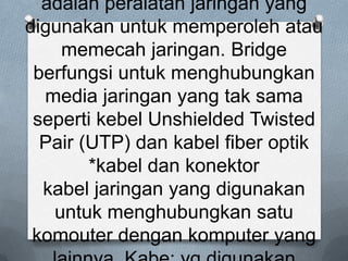 adalah peralatan jaringan yang
digunakan untuk memperoleh atau
    memecah jaringan. Bridge
 berfungsi untuk menghubungkan
  media jaringan yang tak sama
 seperti kebel Unshielded Twisted
  Pair (UTP) dan kabel fiber optik
        *kabel dan konektor
  kabel jaringan yang digunakan
   untuk menghubungkan satu
 komouter dengan komputer yang
 