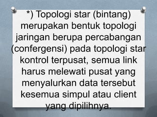 *) Topologi star (bintang)
  merupakan bentuk topologi
 jaringan berupa percabangan
(confergensi) pada topologi star
  kontrol terpusat, semua link
   harus melewati pusat yang
   menyalurkan data tersebut
  kesemua simpul atau client
         yang dipilihnya.
 