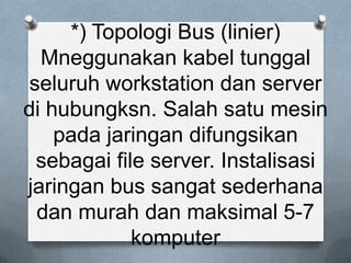 *) Topologi Bus (linier)
  Mneggunakan kabel tunggal
 seluruh workstation dan server
di hubungksn. Salah satu mesin
    pada jaringan difungsikan
  sebagai file server. Instalisasi
jaringan bus sangat sederhana
  dan murah dan maksimal 5-7
             komputer
 