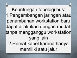 Keuntungan topologi bus:
1.Pengembangan jaringan atau
 penambahan workstation baru
dapat dilakukan dengan mudah
tanpa mengganggu workstation
           yang lain
  2.Hemat kabel karena hanya
       memiliki satu jalur
 