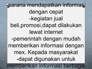 2. Manfaat internet
-sarana mendapatkan informasi
           dengan cepat
           -kegiatan jual
  beli,promosi,dapat dilakukan
           lewat internet
  -pemerintah dengan mudah
 memberikan informasi dengan
   mex. Kepada masyarakat
    -dapat digunakan untuk
memberikan informasi berbagai
 