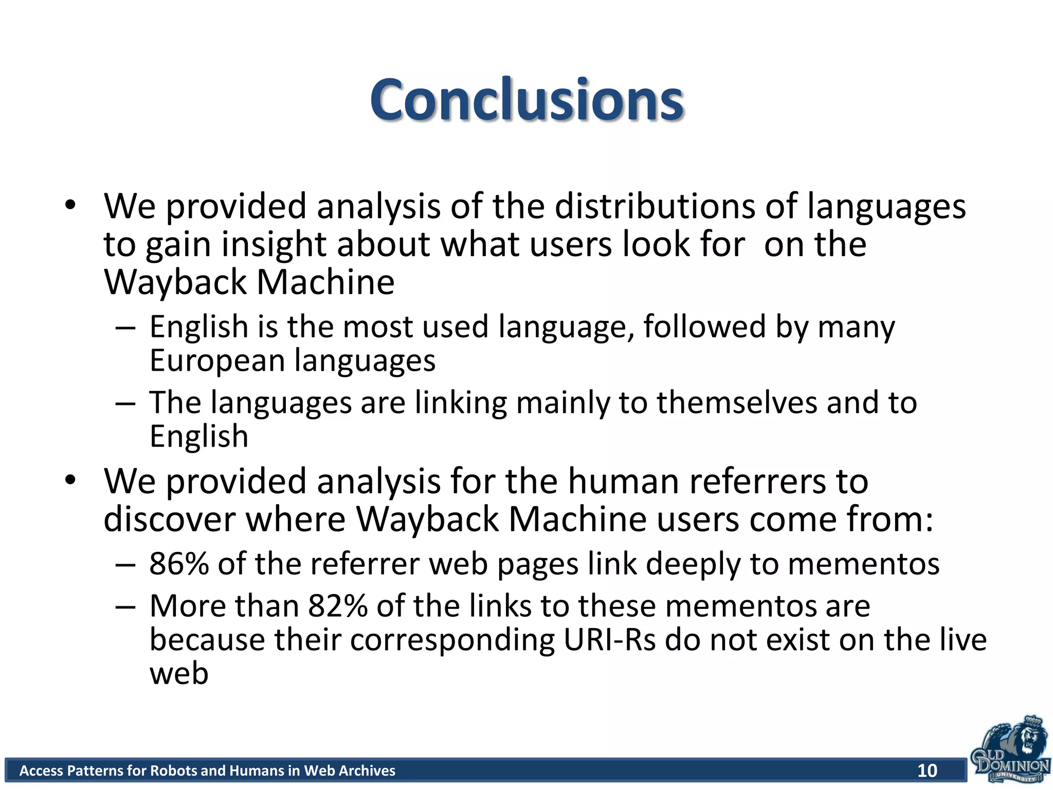 10Access Patterns for Robots and Humans in Web Archives
Conclusions
• We provided analysis of the distributions of languages
to gain insight about what users look for on the
Wayback Machine
– English is the most used language, followed by many
European languages
– The languages are linking mainly to themselves and to
English
• We provided analysis for the human referrers to
discover where Wayback Machine users come from:
– 86% of the referrer web pages link deeply to mementos
– More than 82% of the links to these mementos are
because their corresponding URI-Rs do not exist on the live
web
 