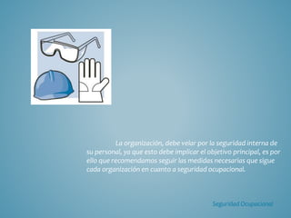 La organización, debe velar por la seguridad interna de
su personal, ya que esto debe implicar el objetivo principal, es por
ello que recomendamos seguir las medidas necesarias que sigue
cada organización en cuanto a seguridad ocupacional.
Seguridad Ocupacional
 